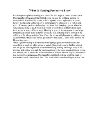 What Is Hunting Persuasive Essay
I ve always thought that hunting was one of the best ways to calm a person down.
Most people will never get the thrill of going out into the wild and hunting for
some animal, whether it be a dove, a duck, a good, a deer, a pheasant, or even a
turkey, most people will never get to experience how relaxing it is to just sit and
relax. With my experience in hunting, I ve found that shooting a gun or a bow is a
very relaxing thing to do. It relieves a person of their stress and helps them calm
their nerves in many different ways. Hunting in general from my perspective helps
in teaching a person many different life skills, such as being able to survive in the
wilderness for a long period of time if say, the person s flight ended up taking a nose
dive into the Earth and that person got out alive and alone.... Show more content on
Helpwriting.net ...
When I get to wake up at 5:30 in the morning to go get some hot chocolate and
something to snack on while sitting in a duck blind, it gives me a thrill in which i
can not get rid of till I get back home later that day. Setting up decoys early in the
morning and getting to watch the sunrise come up is the most amazing thing a person
can witness, that is one of the main reasons most hunters do what they do, the sunrise
is a mesmerizing experience. Most people would think waking up at the crack of
dawn is too much commitment, but I find it one of the most fun things a person can
 