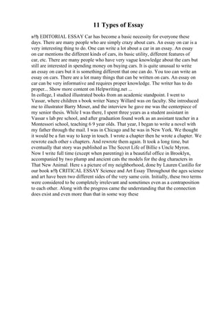 11 Types of Essay
в†ђ EDITORIAL ESSAY Car has become a basic necessity for everyone these
days. There are many people who are simply crazy about cars. An essay on car is a
very interesting thing to do. One can write a lot about a car in an essay. An essay
on car mentions the different kinds of cars, its basic utility, different features of
car, etc. There are many people who have very vague knowledge about the cars but
still are interested in spending money on buying cars. It is quite unusual to write
an essay on cars but it is something different that one can do. You too can write an
essay on cars. There are a lot many things that can be written on cars. An essay on
car can be very informative and requires proper knowledge. The writer has to do
proper... Show more content on Helpwriting.net ...
In college, I studied illustrated books from an academic standpoint. I went to
Vassar, where children s book writer Nancy Willard was on faculty. She introduced
me to illustrator Barry Moser, and the interview he gave me was the centerpiece of
my senior thesis. While I was there, I spent three years as a student assistant in
Vassar s lab pre school, and after graduation found work as an assistant teacher in a
Montessori school, teaching 6 9 year olds. That year, I began to write a novel with
my father through the mail. I was in Chicago and he was in New York. We thought
it would be a fun way to keep in touch. I wrote a chapter then he wrote a chapter. We
rewrote each other s chapters. And rewrote them again. It took a long time, but
eventually that story was published as The Secret Life of Billie s Uncle Myron.
Now I write full time (except when parenting) in a beautiful office in Brooklyn,
accompanied by two plump and ancient cats the models for the dog characters in
That New Animal. Here s a picture of my neighborhood, done by Lauren Castillo for
our book в†ђ CRITICAL ESSAY Science and Art Essay Throughout the ages science
and art have been two different sides of the very same coin. Initially, these two terms
were considered to be completely irrelevant and sometimes even as a contraposition
to each other. Along with the progress came the understanding that the connection
does exist and even more than that in some way these
 