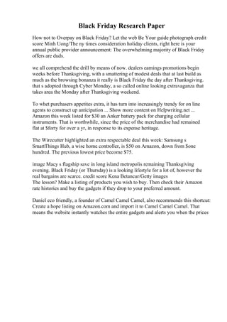 Black Friday Research Paper
How not to Overpay on Black Friday? Let the web Be Your guide photograph credit
score Minh Uong/The ny times consideration holiday clients, right here is your
annual public provider announcement: The overwhelming majority of Black Friday
offers are duds.
we all comprehend the drill by means of now. dealers earnings promotions begin
weeks before Thanksgiving, with a smattering of modest deals that at last build as
much as the browsing bonanza it really is Black Friday the day after Thanksgiving.
that s adopted through Cyber Monday, a so called online looking extravaganza that
takes area the Monday after Thanksgiving weekend.
To whet purchasers appetites extra, it has turn into increasingly trendy for on line
agents to construct up anticipation ... Show more content on Helpwriting.net ...
Amazon this week listed for $30 an Anker battery pack for charging cellular
instruments. That is worthwhile, since the price of the merchandise had remained
flat at $forty for over a yr, in response to its expense heritage.
The Wirecutter highlighted an extra respectable deal this week: Samsung s
SmartThings Hub, a wise home controller, is $50 on Amazon, down from $one
hundred. The previous lowest price become $75.
image Macy s flagship save in long island metropolis remaining Thanksgiving
evening. Black Friday (or Thursday) is a looking lifestyle for a lot of, however the
real bargains are scarce. credit score Kena Betancur/Getty images
The lesson? Make a listing of products you wish to buy. Then check their Amazon
rate histories and buy the gadgets if they drop to your preferred amount.
Daniel eco friendly, a founder of Camel Camel Camel, also recommends this shortcut:
Create a hope listing on Amazon.com and import it to Camel Camel Camel. That
means the website instantly watches the entire gadgets and alerts you when the prices
 