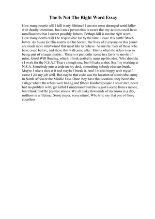 The Is Not The Right Word Essay
How many people will I kill in my lifetime? I am not some deranged serial killer
with deadly intentions, but I am a person that is aware that my actions could have
ramifications that I cannot possibly fathom. Perhaps kill is not the right word.
How many deaths will I be responsible for by the time I leave this earth? Much
better. As Susan Griffin asserts in Our Secret , the lives of everyone on this planet
are much more intertwined that most like to believe. As are the lives of those who
have come before, and those that will come after. This is what she refers to as us
being part of a larger matrix . There is a particular scene in a favorite movie of
mine, Good Will Hunting, which I think perfectly sums up this idea. Why shouldn
t I work for the N.S.A.? That s a tough one, but I ll take a shot. Say I m working at
N.S.A. Somebody puts a code on my desk, something nobody else can break.
Maybe I take a shot at it and maybe I break it. And I m real happy with myself,
cause I did my job well. But maybe that code was the location of some rebel army
in North Africa or the Middle East. Once they have that location, they bomb the
village where the rebels were hiding and fifteen hundred people I never met, never
had no problem with, get killed I understand that this is just a scene from a movie,
but I think that the premise stands. We all make thousands of decisions in a day,
millions in a lifetime. Some major, some minor. Who is to say that one of those
countless
 