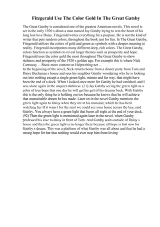 Fitzgerald Use The Color Gold In The Great Gatsby
The Great Gatsby is considered one of the greatest American novels. This novel is
set in the early 1920 s about a man named Jay Gatsby trying to win the heart of his
long lost love Daisy. Fitzgerald writes everything for a purpose. He is not the kind of
writer that puts random colors, throughout the book just for fun. In The Great Gatsby,
Fitzgerald utilizes the colors of gold and green as symbols with a deeper meaning to
reality. Fitzgerald incorporates many different deep, rich colors. The Great Gatsby,
colors function as symbols to reveal larger themes such as prosperity and hope.
Fitzgerald uses the color gold the most throughout The Great Gatsby to show
richness and prosperity of the 1920 s golden age. For example this is where Nick
Carraway ... Show more content on Helpwriting.net ...
In the beginning of the novel, Nick returns home from a dinner party from Tom and
Daisy Buchanan s house and sees his neighbor Gatsby wondering why he is looking
out into nothing except a single green light, minute and far way, that might have
been the end of a dock. When i looked once more for Gatsby he had vanished, and I
was alone again in the unquiet darkness. (21) Jay Gatsby seeing the green light as a
color of true hope that one day he will get his girl of his dreams back. With Gatsby
this is the only thing he is holding out too because he knows that he will achieve
that unattainable dream he has made. Later on in the novel Gatsby mentions the
green light again to Daisy when they are at his mansion; which he has been
watching her If it wasn t for the mist we could see your home across the bay, said
Gatsby. You always have a green light that burns all night at the end of your dock.
(92) Then the green light is mentioned again later in the novel, when Gatsby
professed his love to daisy in front of Tom. And Gatsby waits outside of Daisy s
house and then the green light is no longer there because all hope is lost now for
Gatsby s dream. This was a platform of what Gatsby was all about and that he had a
strong hope for her that nothing would ever stop him from loving
 