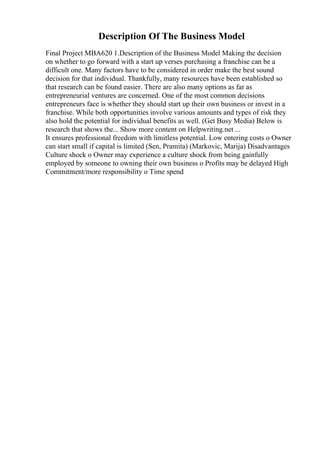 Description Of The Business Model
Final Project MBA620 1.Description of the Business Model Making the decision
on whether to go forward with a start up verses purchasing a franchise can be a
difficult one. Many factors have to be considered in order make the best sound
decision for that individual. Thankfully, many resources have been established so
that research can be found easier. There are also many options as far as
entrepreneurial ventures are concerned. One of the most common decisions
entrepreneurs face is whether they should start up their own business or invest in a
franchise. While both opportunities involve various amounts and types of risk they
also hold the potential for individual benefits as well. (Get Busy Media) Below is
research that shows the... Show more content on Helpwriting.net ...
It ensures professional freedom with limitless potential. Low entering costs o Owner
can start small if capital is limited (Sen, Pramita) (Markovic, Marija) Disadvantages
Culture shock o Owner may experience a culture shock from being gainfully
employed by someone to owning their own business o Profits may be delayed High
Commitment/more responsibility o Time spend
 