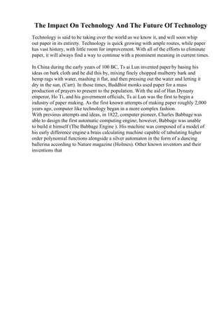 The Impact On Technology And The Future Of Technology
Technology is said to be taking over the world as we know it, and will soon whip
out paper in its entirety. Technology is quick growing with ample routes, while paper
has vast history, with little room for improvement. With all of the efforts to eliminate
paper, it will always find a way to continue with a prominent meaning in current times.
In China during the early years of 100 BC, Ts ai Lun invented paperby basing his
ideas on bark cloth and he did this by, mixing finely chopped mulberry bark and
hemp rags with water, mashing it flat, and then pressing out the water and letting it
dry in the sun, (Carr). In those times, Buddhist monks used paper for a mass
production of prayers to present to the population. With the aid of Han Dynasty
emperor, Ho Ti, and his government officials, Ts ai Lun was the first to begin a
industry of paper making. As the first known attempts of making paper roughly 2,000
years ago, computer like technology began in a more complex fashion.
With previous attempts and ideas, in 1822, computer pioneer, Charles Babbage was
able to design the first automatic computing engine; however, Babbage was unable
to build it himself (The Babbage Engine ). His machine was composed of a model of
his early difference engine a brass calculating machine capable of tabulating higher
order polynomial functions alongside a silver automaton in the form of a dancing
ballerina according to Nature magazine (Holmes). Other known inventors and their
inventions that
 