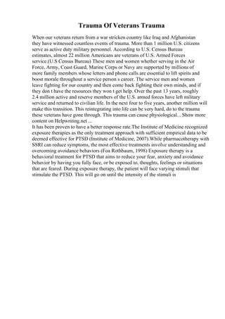 Trauma Of Veterans Trauma
When our veterans return from a war stricken country like Iraq and Afghanistan
they have witnessed countless events of trauma. More than 1 million U.S. citizens
serve as active duty military personnel. According to U.S. Census Bureau
estimates, almost 22 million Americans are veterans of U.S. Armed Forces
service.(U.S Census Bureau) These men and women whether serving in the Air
Force, Army, Coast Guard, Marine Corps or Navy are supported by millions of
more family members whose letters and phone calls are essential to lift spirits and
boost morale throughout a service person s career. The service men and women
leave fighting for our country and then come back fighting their own minds, and if
they don t have the resources they won t get help. Over the past 13 years, roughly
2.4 million active and reserve members of the U.S. armed forces have left military
service and returned to civilian life. In the next four to five years, another million will
make this transition. This reintegrating into life can be very hard, do to the trauma
these veterans have gone through. This trauma can cause physiological... Show more
content on Helpwriting.net ...
It has been proven to have a better response rate.The Institute of Medicine recognized
exposure therapies as the only treatment approach with sufficient empirical data to be
deemed effective for PTSD (Institute of Medicine, 2007).While pharmacotherapy with
SSRI can reduce symptoms, the most effective treatments involve understanding and
overcoming avoidance behaviors (Foa Rothbaum, 1998) Exposure therapy is a
behavioral treatment for PTSD that aims to reduce your fear, anxiety and avoidance
behavior by having you fully face, or be exposed to, thoughts, feelings or situations
that are feared. During exposure therapy, the patient will face varying stimuli that
stimulate the PTSD. This will go on until the intensity of the stimuli is
 