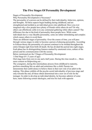 The Five Stages Of Personality Development
Stages of Personality Development
Why Personality Development is Necessary?
The personality of a person can be defined by their individuality, behaviors, opinion,
and thoughts. All these aspects begin budding during childhood, and are
strengthened and molded as an individual grows into adulthood. Have you ever
imagined why a few people have plenty of friends while others do not? Or why
others can effortlessly settle in to any communal gathering while others cannot? The
difference lies due to the kind of personality these people have. While some
individuals have a very likeable personality, some are rather intimidating and complex
which causes others to avoid them.
There are different stages of personality. Over the course of time, you will pass
through various stages in order to become a person of pleasing personality. According
to Erikson theory the personality of a person continues to be molded throughout the
entire lifespan right from birth till death. He has divided this period into eight stages.
Each phase has its distinguishing features marked by emotional crisis, culture of the
person and his communication with the society.
Below mentioned are the 5 Stages of Personality Development:
1.Oral Stage (0 1.5 years of age)
Oral stage lasts from zero to one and a half years. During this time mouth is ... Show
more content on Helpwriting.net ...
The youngsters, during this intermediary process from childhood to maturity,
perform something like an adult and sometimes like a child. Parents too
demonstrate their ambivalence to believe them in their new role of an adult in the
making. This phase exhibits all the psycho social individuality of previous stage and
only towards the end, all these obtain determined into a new set of role for the
teenager. In order to develop an individual identity, he becomes admirer of some
hero, starts following certain ideologies, and tries his luck with opposite
 