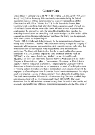 Gilmore Case
United States v. Gilmore Cite as 11 AFTR 2d 758 (372 U.S. 39), 02/18/1963, Code
Sec(s) 23(a)(2) Case Summary This case involves the deductibility for federal
income tax purposes of legal expenses incurred in divorce proceedings of Don
Gilmore to his wife, Dixie Gilmore. FACTS: At the time of the divorce, Don
Gilmore owned controlling stock interests in three corporations, each of which was
a franchised General Motors automobile dealer. Gilmore wanted to protect these
assets against the claim of his wife. He wished to defeat the claim based on the
reasoning that the loss of his controlling stock interests might cost him the loss of his
corporate positions, his principal means of livelihood. He finally won the case and...
Show more content on Helpwriting.net ...
Prior to 1942, В§23 allowed deductions only for the expenses incurred in carrying
on any trade or business. Then the 1942 amendment merely enlarged the category of
incomes to which expenses were deductible. And committee reports make clear that
deductions under the new section were subject to the same limitations and
restrictions. The Court said that it is clear that the personal and family expenses
restrictions of В§23(a)(1) must impose the same limitation upon the reach of
В§23(a)(2) in other words that the only kind of expenses deductible under
В§23(a)(2) are those that related to a business purpose. Prior cases such as Trust of
Bingham v. Commissioner, Lykes v. Commissioner, Kornhauser v. United States,
Deputy v. du Pont were given as examples. The principle the Court derived from
these cases is that the characterization, as business or personal of the litigation costs
of resisting a claim depend on whether or not the claim arises in connection with the
taxpayer s profit seeking activities. It does not depend on the consequences that might
result to a taxpayer s income producing property from a failure to defeat the claim.
That leads to the question: did the wife s claims respecting Gilmore s stockholdings
arise in connection with his profit seeking activities? DECISION: The Court
determined that the wife s claims stemmed entirely from the marital relationship, and
not, under any tenable view of things, from income producing activity. Thus none of
 