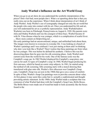 Andy Warhol s Influence on the Art World Essay
When you go to an art show do you understand the symbolic interpretation of the
pieces? Don t feel bad, most people don t. What s so upsetting about that is that you
really miss out on the experience. When I think about interpretation of art I think of
Andy Warhol. Andy Warhol s use of iconography changed not only the art world but
the people who came into contact with his art. Once you understand his life and art,
you will understand his art as a symbolic representation. Andy Warhol(Andrew
Warhola) was born in Pittsburgh, Pennsylvania on August 6, 1928. His parents were
Julia and Ondrej Warhola and was the youngest of three boys. Warhol became ill
with St. Vitus disease when he was younger, which is a complication of scarlet fever.
... Show more content on Helpwriting.net ...
His early paintings had an unconventional, unique, and unfinished look about them.
The images were known to everyone in everyday life. I was looking at a bunch of
Warhol s paintings and I was confused. I was just staring at them and I m thinking
why don t you look like a Warhol? Then I realize that these paintings are from when
he was younger. This was before he defined his aesthetic. I believe this was his
discovering phase then he goes into his silk screening phase. Andy Warhol used
current icons from the world for his work. One of the famous icons was the
Campbell s soup can. In 1962 Warhol displayed his Campbell s soup piece, one
canvas for each 32 types of Campbell s soup. In 1960, Warhol began producing his
first canvases, which he based on comic strip subjects. In 1961, he started using
the method of silk screening. Silk screening starts with a stencil drawing then
transferred with glue onto silk. Warhol s first silkscreen was Campbell s Soup
cans. Campbell s Soup was an icon in the 1960s that gave you a sense of comfort.
In spite of that, Warhol s Soup Can paintings were to provoke concern about value.
At first glance it may seem like a joke but it s actually a sophisticated and thought
provoking artistic statement. In the 1960s Andy Warhol made a sculpture that was
extension of what Warhol had done with the Campbell s Soup Cans, Brillo Boxes.
The Brillo Boxes were made out of wood but made to look accurately like the boxes
found in the
 
