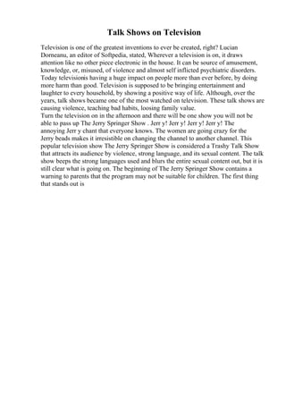 Talk Shows on Television
Television is one of the greatest inventions to ever be created, right? Lucian
Dorneanu, an editor of Softpedia, stated, Wherever a television is on, it draws
attention like no other piece electronic in the house. It can be source of amusement,
knowledge, or, misused, of violence and almost self inflicted psychiatric disorders.
Today televisionis having a huge impact on people more than ever before, by doing
more harm than good. Television is supposed to be bringing entertainment and
laughter to every household, by showing a positive way of life. Although, over the
years, talk shows became one of the most watched on television. These talk shows are
causing violence, teaching bad habits, loosing family value.
Turn the television on in the afternoon and there will be one show you will not be
able to pass up The Jerry Springer Show . Jerr y! Jerr y! Jerr y! Jerr y! The
annoying Jerr y chant that everyone knows. The women are going crazy for the
Jerry beads makes it irresistible on changing the channel to another channel. This
popular television show The Jerry Springer Show is considered a Trashy Talk Show
that attracts its audience by violence, strong language, and its sexual content. The talk
show beeps the strong languages used and blurs the entire sexual content out, but it is
still clear what is going on. The beginning of The Jerry Springer Show contains a
warning to parents that the program may not be suitable for children. The first thing
that stands out is
 