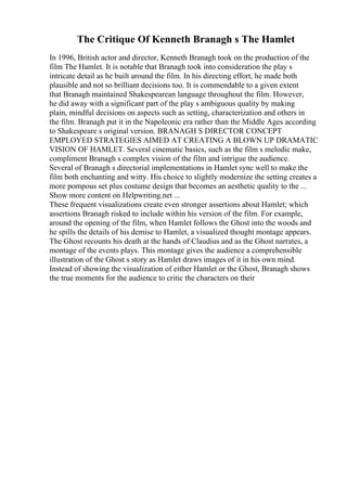 The Critique Of Kenneth Branagh s The Hamlet
In 1996, British actor and director, Kenneth Branagh took on the production of the
film The Hamlet. It is notable that Branagh took into consideration the play s
intricate detail as he built around the film. In his directing effort, he made both
plausible and not so brilliant decisions too. It is commendable to a given extent
that Branagh maintained Shakespearean language throughout the film. However,
he did away with a significant part of the play s ambiguous quality by making
plain, mindful decisions on aspects such as setting, characterization and others in
the film. Branagh put it in the Napoleonic era rather than the Middle Ages according
to Shakespeare s original version. BRANAGH S DIRECTOR CONCEPT
EMPLOYED STRATEGIES AIMED AT CREATING A BLOWN UP DRAMATIC
VISION OF HAMLET. Several cinematic basics, such as the film s melodic make,
compliment Branagh s complex vision of the film and intrigue the audience.
Several of Branagh s directorial implementations in Hamlet sync well to make the
film both enchanting and witty. His choice to slightly modernize the setting creates a
more pompous set plus costume design that becomes an aesthetic quality to the ...
Show more content on Helpwriting.net ...
These frequent visualizations create even stronger assertions about Hamlet; which
assertions Branagh risked to include within his version of the film. For example,
around the opening of the film, when Hamlet follows the Ghost into the woods and
he spills the details of his demise to Hamlet, a visualized thought montage appears.
The Ghost recounts his death at the hands of Claudius and as the Ghost narrates, a
montage of the events plays. This montage gives the audience a comprehensible
illustration of the Ghost s story as Hamlet draws images of it in his own mind.
Instead of showing the visualization of either Hamlet or the Ghost, Branagh shows
the true moments for the audience to critic the characters on their
 