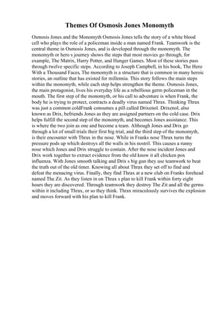 Themes Of Osmosis Jones Monomyth
Osmosis Jones and the Monomyth Osmosis Jones tells the story of a white blood
cell who plays the role of a policeman inside a man named Frank. Teamwork is the
central theme in Osmosis Jones, and is developed through the monomyth. The
monomyth or hero s journey shows the steps that most movies go through, for
example, The Matrix, Harry Potter, and Hunger Games. Most of these stories pass
through twelve specific steps. According to Joseph Campbell, in his book, The Hero
With a Thousand Faces, The monomyth is a structure that is common in many heroic
stories, an outline that has existed for millennia. This story follows the main steps
within the monomyth, while each step helps strengthen the theme. Osmosis Jones,
the main protagonist, lives his everyday life as a rebellious germ policeman in the
mouth. The first step of the monomyth, or his call to adventure is when Frank, the
body he is trying to protect, contracts a deadly virus named Thrax. Thinking Thrax
was just a common coldFrank consumes a pill called Drixenol. Drixenol, also
known as Drix, befriends Jones as they are assigned partners on the cold case. Drix
helps fulfill the second step of the monomyth, and becomes Jones assistance. This
is where the two join as one and become a team. Although Jones and Drix go
through a lot of small trials their first big trial, and the third step of the monomyth,
is their encounter with Thrax in the nose. While in Franks nose Thrax turns the
pressure pods up which destroys all the walls in his nostril. This causes a runny
nose which Jones and Drix struggle to contain. After the nose incident Jones and
Drix work together to extract evidence from the old know it all chicken pox
influenza. With Jones smooth talking and Drix s big gun they use teamwork to beat
the truth out of the old timer. Knowing all about Thrax they set off to find and
defeat the menacing virus. Finally, they find Thrax at a new club on Franks forehead
named The Zit. As they listen in on Thrax s plan to kill Frank within forty eight
hours they are discovered. Through teamwork they destroy The Zit and all the germs
within it including Thrax, or so they think. Thrax miraculously survives the explosion
and moves forward with his plan to kill Frank.
 