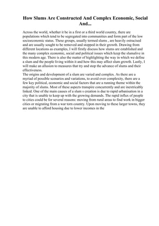 How Slums Are Constructed And Complex Economic, Social
And...
Across the world, whether it be in a first or a third world country, there are
populations which tend to be segregated into communities and form part of the low
socioeconomic status. These groups, usually termed slums , are heavily ostracised
and are usually sought to be removed and stopped in their growth. Drawing from
different locations as examples, I will firstly discuss how slums are established and
the many complex economic, social and political issues which keep the slumalive in
this modern age. There is also the matter of highlighting the way in which we define
a slum and the people living within it and how this may affect slum growth. Lastly, I
will make an allusion to measures that try and stop the advance of slums and their
effectiveness.
The origins and development of a slum are varied and complex. As there are a
myriad of possible scenarios and variations, to avoid over complexity, there are a
few key political, economic and social factors that are a running theme within the
majority of slums. Most of these aspects transpire concurrently and are inextricably
linked. One of the main causes of a slum s creation is due to rapid urbanisation in a
city that is unable to keep up with the growing demands. The rapid influx of people
to cities could be for several reasons: moving from rural areas to find work in bigger
cities or migrating from a war torn country. Upon moving to these larger towns, they
are unable to afford housing due to lower incomes in the
 