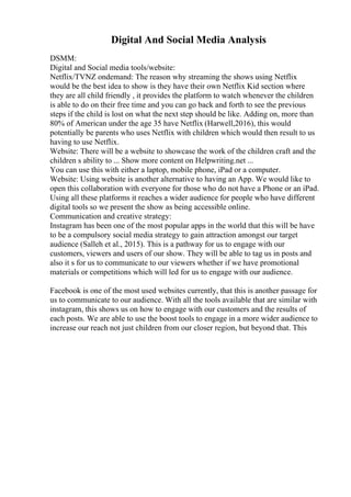 Digital And Social Media Analysis
DSMM:
Digital and Social media tools/website:
Netflix/TVNZ ondemand: The reason why streaming the shows using Netflix
would be the best idea to show is they have their own Netflix Kid section where
they are all child friendly , it provides the platform to watch whenever the children
is able to do on their free time and you can go back and forth to see the previous
steps if the child is lost on what the next step should be like. Adding on, more than
80% of American under the age 35 have Netflix (Harwell,2016), this would
potentially be parents who uses Netflix with children which would then result to us
having to use Netflix.
Website: There will be a website to showcase the work of the children craft and the
children s ability to ... Show more content on Helpwriting.net ...
You can use this with either a laptop, mobile phone, iPad or a computer.
Website: Using website is another alternative to having an App. We would like to
open this collaboration with everyone for those who do not have a Phone or an iPad.
Using all these platforms it reaches a wider audience for people who have different
digital tools so we present the show as being accessible online.
Communication and creative strategy:
Instagram has been one of the most popular apps in the world that this will be have
to be a compulsory social media strategy to gain attraction amongst our target
audience (Salleh et al., 2015). This is a pathway for us to engage with our
customers, viewers and users of our show. They will be able to tag us in posts and
also it s for us to communicate to our viewers whether if we have promotional
materials or competitions which will led for us to engage with our audience.
Facebook is one of the most used websites currently, that this is another passage for
us to communicate to our audience. With all the tools available that are similar with
instagram, this shows us on how to engage with our customers and the results of
each posts. We are able to use the boost tools to engage in a more wider audience to
increase our reach not just children from our closer region, but beyond that. This
 