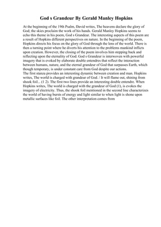 God s Grandeur By Gerald Manley Hopkins
At the beginning of the 19th Psalm, David writes, The heavens declare the glory of
God; the skies proclaim the work of his hands. Gerald Manley Hopkins seems to
echo this theme in his poem, God s Grandeur. The interesting aspects of this poem are
a result of Hopkins different perspectives on nature. In the beginning of the poem,
Hopkins directs his focus on the glory of God through the lens of the world. There is
then a turning point where he diverts his attention to the problems mankind inflicts
upon creation. However, the closing of the poem involves him stepping back and
reflecting upon the eternality of God. God s Grandeur is interwoven with powerful
imagery that is evoked by elaborate double entendres that reflect the interaction
between humans, nature, and the eternal grandeur of God that surpasses Earth, which
though temporary, is under constant care from God despite our actions.
The first stanza provides an interesting dynamic between creation and man. Hopkins
writes, The world is charged with grandeur of God. / It will flame out, shining from
shook foil... (1 2). The first two lines provide an interesting double entendre. When
Hopkins writes, The world is charged with the grandeur of God (1), is evokes the
imagery of electricity. Thus, the shook foil mentioned in the second line characterizes
the world of having bursts of energy and light similar to when light is shone upon
metallic surfaces like foil. The other interpretation comes from
 