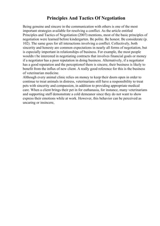 Principles And Tactics Of Negotiation
Being genuine and sincere in the communication with others is one of the most
important strategies available for resolving a conflict. As the article entitled
Principles and Tactics of Negotiation (2007) mentions, most of the basic principles of
negotiation were learned before kindergarten. Be polite. Be honest. Be considerate (p.
102). The same goes for all interactions involving a conflict. Collectively, both
sincerity and honesty are common expectations in nearly all forms of negotiation, but
is especially important in relationships of business. For example, the most people
wouldn t be interested in negotiating contracts that involves financial goals or money
if a negotiator has a poor reputation in doing business. Alternatively, if a negotiator
has a good reputation and the perceptionof them is sincere, their business is likely to
benefit from the influx of new client. A really good reference for this is the business
of veterinarian medicine.
Although every animal clinic relies on money to keep their doors open in order to
continue to treat animals in distress, veterinarians still have a responsibility to treat
pets with sincerity and compassion, in addition to providing appropriate medical
care. When a client brings their pet in for euthanasia, for instance, many veterinarians
and supporting staff demonstrate a cold demeanor since they do not want to show
express their emotions while at work. However, this behavior can be perceived as
uncaring or insincere,
 