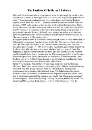 The Partition Of India And Pakistan
India and Pakistan have been at odds for over seven decades since the partition that
caused each to define itself in opposition to the other, and they have fought four wars
since. The primary point of contention between the two countries is the Kashmir
dispute, which dates back to 1947. After the Indian subcontinent divided, there was
the issue of 650 states existing within the two newly independent countries. These
states, which were each run by separate monarchies, had the choice to decide which
country to join, or of remaining independent. In practice, the restive population of
each province proved decisive. Although many princes wanted their territories to
remain independent states, which would have meant hereditary monarchies and no...
Show more content on Helpwriting.net ...
He signed the Instrument of Accession, relinquishing Kashmir to India on October 26.
Subsequently, Indian and Pakistani forces fought their first war over Kashmir from
1947 48. India took the dispute to the United Nations in January 1948, and in a
resolution dated August 13, 1948, the UN asked Pakistan to remove their troops from
Kashmir, after which India was to remove a bulk of its forces as well. Once this
happened, a free and fair referendum was to be held that would allow the Kashmiri
people to decide their future. Nonetheless, the UN mandate proved to be ineffective,
as the main provision for the referendum the withdrawal of Pakistani troops from
Kashmir was never fulfilled. Since then, rival territorial claims over Kashmir have
remained the main contention between India and Pakistan.
Since 1948, India and Pakistan have fought three more wars over the territory.
Moreover, both states started testing nuclear weapons in 1998 and tensions have only
escalated. Pakistani policy on India, under all administrations has remained
contingent on the resolution of the Kashmir issue. The Pakistani position is that
relations cannot be improved until the territorial dispute is negotiated. In this sense,
and in its military support of the separatist movement, Pakistan remains an actively
revisionist power. India, while formally claiming Pakistan s portion of Kashmir, has
never sought to negotiate its claim and is in favor of the status quo. From the
 