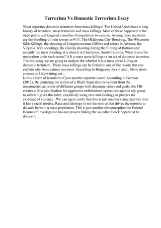 Terrorism Vs Domestic Terrorism Essay
What seperates domestic terrorism from mass killings? The United States have a long
history of terrorism, mass terrorism and mass killings. Most of these happened in the
open public and targeted a number of population to execute. Among these incidents
are the bombing of twin towers in 9/11. The Oklahoma City Bombing, The Wisconsin
Sikh Killings, the shooting of Congresswoman Giffors and others in Arizona, the
Virginia Tech shootings, the cinema shooting during the filimng of Batman and
recently the mass shooting at a church in Charleston, South Carolina. What drives the
motivation to do such crime? Is It a mass spree killings or an act of domestic terrorism
? In this essay we are going to analyze the whether it is a mass spree killing or
domestic terrorism. These mass killings can be linked to one of the theory that can
explain why these crimes occurred. According to Borgeson, Kevin and... Show more
content on Helpwriting.net ...
Is this a form of terrorism of just another separate issue? According to German
(2012), By conjuring the notion of a Black Separatist movement from the
unconnected activities of different groups with disparate views and goals, the FBI
creates a false justification for aggressive enforcement operations against any group
to which it gives this label, essentially using race and ideology as proxies for
evidence of violence . We can agree easily that this is just another crime and this time
it has a racial motive. Race and ideology is not the motive that drives the terrorist to
do such harm to a mass population. This is just another misconception the Federal
Beurue of Investigation has not proven linking the so called Black Separatist to
domestic
 