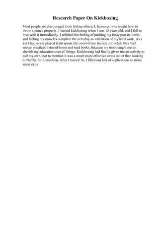 Research Paper On Kickboxing
Most people are discouraged from hitting others; I, however, was taught how to
throw a punch properly. I started kickboxing when I was 15 years old, and I fell in
love with it immediately. I relished the feeling of pushing my body past its limits
and feeling my muscles complain the next day as validation of my hard work. As a
kid I had never played team sports like most of my friends did; while they had
soccer practices I stayed home and read books, because my mom taught me to
cherish my education over all things. Kickboxing had finally given me an activity to
call my own; not to mention it was a much more effective stress outlet than looking
to Netflix for distraction. After I turned 16, I filled out lots of applications to make
some extra
 