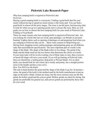 Pickwick Lake Research Paper
Why best camping knife is required at Pickwick Lake
Overview
Buying a good camping knife is a necessary. Finding a good knife that fits your
needs without having to spend too much money is the tricky part. You can find a
good knife in almost all the price ranges. The issue is not the price, but knowing what
to look for when you go to a sporting goods store is always the issue. Here we will
guide you on how to choose the best camping knife for your needs at Pickwick Lake.
Folding or Fixed Knife
There are many reasons why best camping knife is required at Pickwick Lake. Are
you looking for a knife that can cut wood, open packages, cut threads or just pure
hunting? Lighter duties such as opening of packages or and preparing food when you
are camping at Pickwick lake can be ... Show more content on Helpwriting.net ...
Slicing food, chopping wood, cutting packages and preparing game are all different
tasks that need different specifications. The most important part of a knife is the
shape of the blade. The shape of the blade refers to two things. The grind of the
blade and the blade itself are the two factors that determine the choice of a knife.
If your main tasks will be involve cutting a lot of thick ropes or nets, then a recurve
or hawk bill shape will serve your needs. If you will go hunting at Pickwick Lake,
then you should buy a trailing point, drop point or Persian blades. For an ideal
knife, you should look for one whose tip is sturdy and pointy, has a straight portion
close to the handle and has a nice curve.
How You Will Use the Knife
The task at hand dictates the grind and the shape of the blade to go for. In layman s
terms, the grind of the knife is the method used by the knife manufacturer to put an
edge on the knife s blade. Grinds are many, but the most common ones are the flat
grind, the hollow grind and the convex grind. Hollow grinds are ideal for slicing, flat
grinds are preferable for general use, and convex grinds are preferred by those who
do a lot wood
 