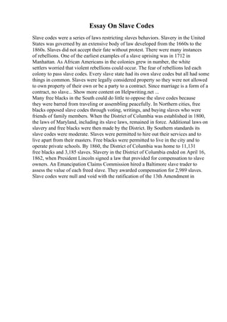 Essay On Slave Codes
Slave codes were a series of laws restricting slaves behaviors. Slavery in the United
States was governed by an extensive body of law developed from the 1660s to the
1860s. Slaves did not accept their fate without protest. There were many instances
of rebellions. One of the earliest examples of a slave uprising was in 1712 in
Manhattan. As African Americans in the colonies grew in number, the white
settlers worried that violent rebellions could occur. The fear of rebellions led each
colony to pass slave codes. Every slave state had its own slave codes but all had some
things in common. Slaves were legally considered property so they were not allowed
to own property of their own or be a party to a contract. Since marriage is a form of a
contract, no slave... Show more content on Helpwriting.net ...
Many free blacks in the South could do little to oppose the slave codes because
they were barred from traveling or assembling peacefully. In Northern cities, free
blacks opposed slave codes through voting, writings, and buying slaves who were
friends of family members. When the District of Columbia was established in 1800,
the laws of Maryland, including its slave laws, remained in force. Additional laws on
slavery and free blacks were then made by the District. By Southern standards its
slave codes were moderate. Slaves were permitted to hire out their services and to
live apart from their masters. Free blacks were permitted to live in the city and to
operate private schools. By 1860, the District of Columbia was home to 11,131
free blacks and 3,185 slaves. Slavery in the District of Columbia ended on April 16,
1862, when President Lincoln signed a law that provided for compensation to slave
owners. An Emancipation Claims Commission hired a Baltimore slave trader to
assess the value of each freed slave. They awarded compensation for 2,989 slaves.
Slave codes were null and void with the ratification of the 13th Amendment in
 