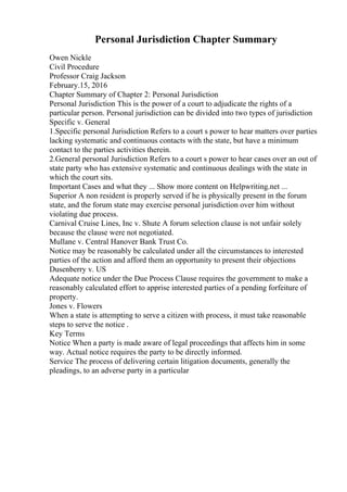 Personal Jurisdiction Chapter Summary
Owen Nickle
Civil Procedure
Professor Craig Jackson
February.15, 2016
Chapter Summary of Chapter 2: Personal Jurisdiction
Personal Jurisdiction This is the power of a court to adjudicate the rights of a
particular person. Personal jurisdiction can be divided into two types of jurisdiction
Specific v. General
1.Specific personal Jurisdiction Refers to a court s power to hear matters over parties
lacking systematic and continuous contacts with the state, but have a minimum
contact to the parties activities therein.
2.General personal Jurisdiction Refers to a court s power to hear cases over an out of
state party who has extensive systematic and continuous dealings with the state in
which the court sits.
Important Cases and what they ... Show more content on Helpwriting.net ...
Superior A non resident is properly served if he is physically present in the forum
state, and the forum state may exercise personal jurisdiction over him without
violating due process.
Carnival Cruise Lines, Inc v. Shute A forum selection clause is not unfair solely
because the clause were not negotiated.
Mullane v. Central Hanover Bank Trust Co.
Notice may be reasonably be calculated under all the circumstances to interested
parties of the action and afford them an opportunity to present their objections
Dusenberry v. US
Adequate notice under the Due Process Clause requires the government to make a
reasonably calculated effort to apprise interested parties of a pending forfeiture of
property.
Jones v. Flowers
When a state is attempting to serve a citizen with process, it must take reasonable
steps to serve the notice .
Key Terms
Notice When a party is made aware of legal proceedings that affects him in some
way. Actual notice requires the party to be directly informed.
Service The process of delivering certain litigation documents, generally the
pleadings, to an adverse party in a particular
 