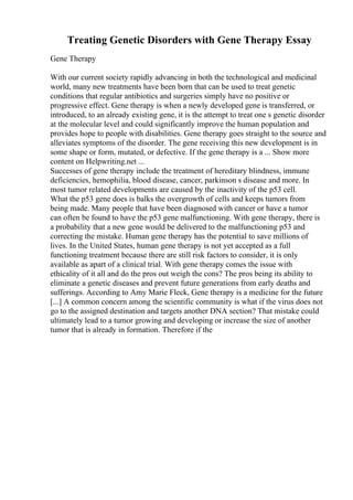 Treating Genetic Disorders with Gene Therapy Essay
Gene Therapy
With our current society rapidly advancing in both the technological and medicinal
world, many new treatments have been born that can be used to treat genetic
conditions that regular antibiotics and surgeries simply have no positive or
progressive effect. Gene therapy is when a newly developed gene is transferred, or
introduced, to an already existing gene, it is the attempt to treat one s genetic disorder
at the molecular level and could significantly improve the human population and
provides hope to people with disabilities. Gene therapy goes straight to the source and
alleviates symptoms of the disorder. The gene receiving this new development is in
some shape or form, mutated, or defective. If the gene therapy is a ... Show more
content on Helpwriting.net ...
Successes of gene therapy include the treatment of hereditary blindness, immune
deficiencies, hemophilia, blood disease, cancer, parkinson s disease and more. In
most tumor related developments are caused by the inactivity of the p53 cell.
What the p53 gene does is balks the overgrowth of cells and keeps tumors from
being made. Many people that have been diagnosed with cancer or have a tumor
can often be found to have the p53 gene malfunctioning. With gene therapy, there is
a probability that a new gene would be delivered to the malfunctioning p53 and
correcting the mistake. Human gene therapy has the potential to save millions of
lives. In the United States, human gene therapy is not yet accepted as a full
functioning treatment because there are still risk factors to consider, it is only
available as apart of a clinical trial. With gene therapy comes the issue with
ethicality of it all and do the pros out weigh the cons? The pros being its ability to
eliminate a genetic diseases and prevent future generations from early deaths and
sufferings. According to Amy Marie Fleck, Gene therapy is a medicine for the future
[...] A common concern among the scientific community is what if the virus does not
go to the assigned destination and targets another DNA section? That mistake could
ultimately lead to a tumor growing and developing or increase the size of another
tumor that is already in formation. Therefore if the
 