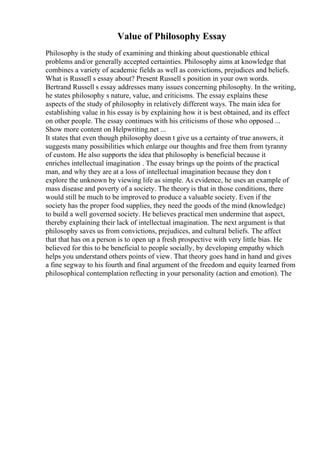 Value of Philosophy Essay
Philosophy is the study of examining and thinking about questionable ethical
problems and/or generally accepted certainties. Philosophy aims at knowledge that
combines a variety of academic fields as well as convictions, prejudices and beliefs.
What is Russell s essay about? Present Russell s position in your own words.
Bertrand Russell s essay addresses many issues concerning philosophy. In the writing,
he states philosophy s nature, value, and criticisms. The essay explains these
aspects of the study of philosophy in relatively different ways. The main idea for
establishing value in his essay is by explaining how it is best obtained, and its effect
on other people. The essay continues with his criticisms of those who opposed ...
Show more content on Helpwriting.net ...
It states that even though philosophy doesn t give us a certainty of true answers, it
suggests many possibilities which enlarge our thoughts and free them from tyranny
of custom. He also supports the idea that philosophy is beneficial because it
enriches intellectual imagination . The essay brings up the points of the practical
man, and why they are at a loss of intellectual imagination because they don t
explore the unknown by viewing life as simple. As evidence, he uses an example of
mass disease and poverty of a society. The theory is that in those conditions, there
would still be much to be improved to produce a valuable society. Even if the
society has the proper food supplies, they need the goods of the mind (knowledge)
to build a well governed society. He believes practical men undermine that aspect,
thereby explaining their lack of intellectual imagination. The next argument is that
philosophy saves us from convictions, prejudices, and cultural beliefs. The affect
that that has on a person is to open up a fresh prospective with very little bias. He
believed for this to be beneficial to people socially, by developing empathy which
helps you understand others points of view. That theory goes hand in hand and gives
a fine segway to his fourth and final argument of the freedom and equity learned from
philosophical contemplation reflecting in your personality (action and emotion). The
 