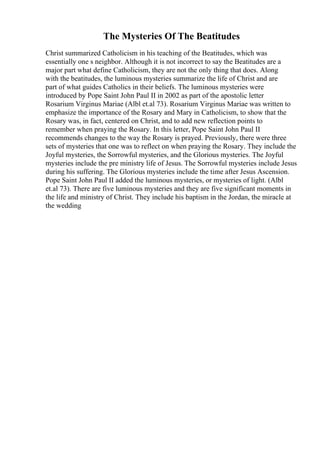 The Mysteries Of The Beatitudes
Christ summarized Catholicism in his teaching of the Beatitudes, which was
essentially one s neighbor. Although it is not incorrect to say the Beatitudes are a
major part what define Catholicism, they are not the only thing that does. Along
with the beatitudes, the luminous mysteries summarize the life of Christ and are
part of what guides Catholics in their beliefs. The luminous mysteries were
introduced by Pope Saint John Paul II in 2002 as part of the apostolic letter
Rosarium Virginus Mariae (Albl et.al 73). Rosarium Virginus Mariae was written to
emphasize the importance of the Rosary and Mary in Catholicism, to show that the
Rosary was, in fact, centered on Christ, and to add new reflection points to
remember when praying the Rosary. In this letter, Pope Saint John Paul II
recommends changes to the way the Rosary is prayed. Previously, there were three
sets of mysteries that one was to reflect on when praying the Rosary. They include the
Joyful mysteries, the Sorrowful mysteries, and the Glorious mysteries. The Joyful
mysteries include the pre ministry life of Jesus. The Sorrowful mysteries include Jesus
during his suffering. The Glorious mysteries include the time after Jesus Ascension.
Pope Saint John Paul II added the luminous mysteries, or mysteries of light. (Albl
et.al 73). There are five luminous mysteries and they are five significant moments in
the life and ministry of Christ. They include his baptism in the Jordan, the miracle at
the wedding
 