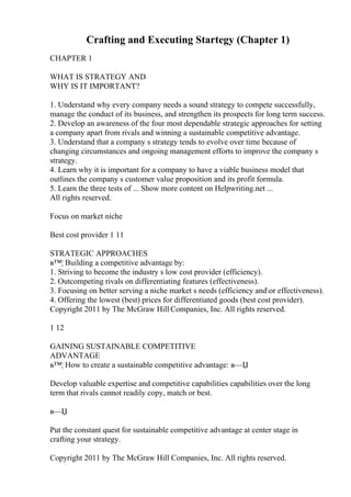 Crafting and Executing Startegy (Chapter 1)
CHAPTER 1
WHAT IS STRATEGY AND
WHY IS IT IMPORTANT?
1. Understand why every company needs a sound strategy to compete successfully,
manage the conduct of its business, and strengthen its prospects for long term success.
2. Develop an awareness of the four most dependable strategic approaches for setting
a company apart from rivals and winning a sustainable competitive advantage.
3. Understand that a company s strategy tends to evolve over time because of
changing circumstances and ongoing management efforts to improve the company s
strategy.
4. Learn why it is important for a company to have a viable business model that
outlines the company s customer value proposition and its profit formula.
5. Learn the three tests of ... Show more content on Helpwriting.net ...
All rights reserved.
Focus on market niche
Best cost provider 1 11
STRATEGIC APPROACHES
в™¦ Building a competitive advantage by:
1. Striving to become the industry s low cost provider (efficiency).
2. Outcompeting rivals on differentiating features (effectiveness).
3. Focusing on better serving a niche market s needs (efficiency andor effectiveness).
4. Offering the lowest (best) prices for differentiated goods (best cost provider).
Copyright 2011 by The McGraw Hill Companies, Inc. All rights reserved.
1 12
GAINING SUSTAINABLE COMPETITIVE
ADVANTAGE
в™¦ How to create a sustainable competitive advantage: в—Џ
Develop valuable expertise and competitive capabilities capabilities over the long
term that rivals cannot readily copy, match or best.
в—Џ
Put the constant quest for sustainable competitive advantage at center stage in
crafting your strategy.
Copyright 2011 by The McGraw Hill Companies, Inc. All rights reserved.
 