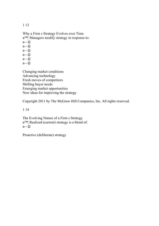 1 13
Why a Firm s Strategy Evolves over Time
в™¦ Managers modify strategy in response to:
в—Џ
в—Џ
в—Џ
в—Џ
в—Џ
в—Џ
Changing market conditions
Advancing technology
Fresh moves of competitors
Shifting buyer needs
Emerging market opportunities
New ideas for improving the strategy
Copyright 2011 by The McGraw Hill Companies, Inc. All rights reserved.
1 14
The Evolving Nature of a Firm s Strategy
в™¦ Realized (current) strategy is a blend of:
в—Џ
Proactive (deliberate) strategy
 