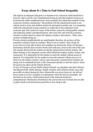 Essay about It s Time to End School Inequality
The right to an adequate education is a freedom every American child should have;
however, that is not the case. Standardized testing reveals that students living in an
economically stable neighborhood are more mentally developed than students living
in poverty stricken communities. The problem with the educational system is not
schools need to close and children need to be relocated to another one, it is inequality
within the educational system continues to widen due to the expansion of the
economic gap. One cannot fix issues of the broken system by closing public schools
and endorsing charter schoolproliferation. One must first start with the economic
situation of each school to ensure all students, teachers, and schools... Show more
content on Helpwriting.net ...
Poverty stricken neighborhoods are underfunded, therefore, do not have all the
materials on hand to teach its students. When I was in school, I had a book for
every class so I may take it home and complete my homework. Some of Chicago s
Elementary Schools does not have books until mid year, closer to the end of the year.
The teacher did not fail the student nor did the school did not fail the student. The
blame belongs to the education system which failed the student, teacher, school, and
community. It is impossible for the teacher to teach the student without access to
material. It is impossible for the student to learn the material without access to it.
However, the student, teacher, school, and community is penalized for students not
doing well on standardized tests as Mr. Emmanuel decides to shut the school s doors
for good as he opens up the Charter Schools.
At one of Chicago s newest Noble Charter Schools, my daughter only had a History
and Spanish book. Math, Biology, Health, English, and Literature books were only
accessible at school during the class. Homework was given; however, she did not
have a book to review examples or explanations when she did not remember. All
she had was her notes, which lacked much of the material needed for
comprehension. She became frustrated as the coursework was not hard, but not able
to grab a book to do homework caused her to lose sleep as she
 