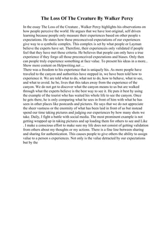 The Loss Of The Creature By Walker Percy
In the essay The Loss of the Creature , Walker Percy highlights his observations on
how people perceive the world. He argues that we have lost original, self driven
learning because people only measure their experiences based on other people s
expectations. He states how these preconceived expectations of our experiences
give way to a symbolic complex. This complex is set by what people or Layman
believe the experts have set. Therefore, their experienceis only validated if people
feel that they have met those criteria. He believes that people can only have a true
experience if they forgo all those preconceived expectations and biases. Only then
can people truly experience something at face value. To present his ideas in a more...
Show more content on Helpwriting.net ...
There was a freedom to his experience that is uniquely his. As more people have
traveled to the canyon and authorities have stepped in, we have been told how to
experience it. We are told what to do, what not to do, how to behave, what to see,
and what to avoid. he be, lives that this takes away from the experience of the
canyon. We do not get to discover what the canyon means to us but are walked
through what the experts believe is the best way to see it. He puts it best by using
the example of the tourist who has waited his whole life to see the canyon. Once
he gets there, he is only comparing what he sees in front of him with what he has
seen in other places like postcards and pictures. He says that we do not appreciate
the sheer vastness or the enormity of what has been laid in front of us but instead
spend our time taking pictures and judging our experiences by how many shots we
take. Daily, I fight a battle with social media. The most prominent example is not
getting wrapped up in taking pictures and up loading them for others to see and Like
. I make a conscious effort to make sure my life does not consist of getting validation
from others about my thoughts or my actions. There is a fine line between sharing
and sharing for authentication. This causes people to give others the ability to assign
value to a person s experiences. Not only is the value detracted by our expectations
but by the
 