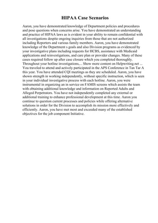 HIPAA Case Scenarios
Aaron, you have demonstrated knowledge of Department policies and procedures
and pose questions when concerns arise. You have demonstrated an understanding
and practice of HIPAA laws as is evident in your ability to remain confidential with
all investigations despite ongoing inquiries from those that are not authorized
including Reporters and various family members. Aaron, you have demonstrated
knowledge of the Department s goals and also Division programs as evidenced by
your investigative plans including requests for HCBS, assistance with Medicaid
applications and reinvestigations, and care plan or provider changes. Many of these
cases required follow up after case closure which you completed thoroughly.
Throughout your hotline investigations,... Show more content on Helpwriting.net ...
You traveled to attend and actively participated in the APS Conference in Tan Tar A
this year. You have attended CQI meetings as they are scheduled. Aaron, you have
shown strength in working independently, without specific instruction, which is seen
in your individual investigative process with each hotline. Aaron, you were
instrumental in organizing an in service on FAMIS screens which assists the team
with obtaining additional knowledge and information on Reported Adults and
Alleged Perpetrators. You have not independently completed any external or
additional training to enhance professional development at this time. Aaron you
continue to question current processes and policies while offering alternative
solutions in order for the Division to accomplish its mission more effectively and
efficiently. Aaron, you have met most and exceeded many of the established
objectives for the job component Initiative.
 