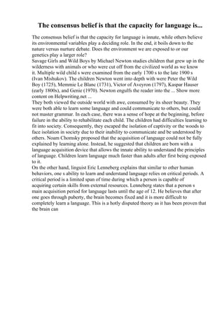 The consensus belief is that the capacity for language is...
The consensus belief is that the capacity for language is innate, while others believe
its environmental variables play a deciding role. In the end, it boils down to the
nature versus nurture debate. Does the environment we are exposed to or our
genetics play a larger role?
Savage Girls and Wild Boys by Michael Newton studies children that grew up in the
wilderness with animals or who were cut off from the civilized world as we know
it. Multiple wild child s were examined from the early 1700 s to the late 1900 s
(Ivan Mishukov). The children Newton went into depth with were Peter the Wild
Boy (1725), Memmie Le Blanc (1731), Victor of Aveyron (1797), Kaspar Hauser
(early 1800s), and Genie (1970). Newton engulfs the reader into the ... Show more
content on Helpwriting.net ...
They both viewed the outside world with awe, consumed by its sheer beauty. They
were both able to learn some language and could communicate to others, but could
not master grammar. In each case, there was a sense of hope at the beginning, before
failure in the ability to rehabilitate each child. The children had difficulties learning to
fit into society. Consequently, they escaped the isolation of captivity or the woods to
face isolation in society due to their inability to communicate and be understood by
others. Noam Chomsky proposed that the acquisition of language could not be fully
explained by learning alone. Instead, he suggested that children are born with a
language acquisition device that allows the innate ability to understand the principles
of language. Children learn language much faster than adults after first being exposed
to it.
On the other hand, linguist Eric Lenneberg explains that similar to other human
behaviors, one s ability to learn and understand language relies on critical periods. A
critical period is a limited span of time during which a person is capable of
acquiring certain skills from external resources. Lenneberg states that a person s
main acquisition period for language lasts until the age of 12. He believes that after
one goes through puberty, the brain becomes fixed and it is more difficult to
completely learn a language. This is a hotly disputed theory as it has been proven that
the brain can
 