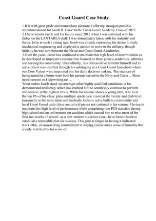 Coast Guard Case Study
1.It is with great pride and tremendous pleasure I offer my strongest possible
recommendation for Jacob R. Carse to the Coast Guard Academy Class of 2022.
2.I have known Jacob and his family since 2012 when I was stationed with his
father on the LANTAREA staff. I was immediately taken with his maturity and
focus. Even at such a young age, Jacob was already expressing his desire to study
mechanical engineering and displayed a passion to serve in the military, though
initially he was torn between the Naval and Coast Guard Academies.
3.Over the years, Jacob has continued to maintain that high level of determination as
he developed an impressive resume that focused on three pillars; academics, athletics
and serving his community. Undoubtedly, this tireless drive to better himself and to
serve others was instilled through his upbringing in a Coast Guard household where
our Core Values were imprinted into his daily decision making. The nuances of
being raised in a home were both his parents served in the Navy and Coast ... Show
more content on Helpwriting.net ...
What makes Jacob stand out amongst other highly qualified candidates is his
demonstrated resiliency which has enabled him to seamlessly continue to perform
and achieve at the highest levels. While his resume shows a young man, who is in
the top 8% of his class, plays multiple sports year round at the varsity and club level
(unusually at the same time) and tirelessly looks to serve both his community and
local Coast Guard units; there are critical pieces not captured in his resume. Having to
maintain this high level of performance while completing two PCS transfers during
high school and an unfortunate car accident which caused him to miss most of the
first two weeks of school...as a new student his senior year...have forced Jacob to
establish a repeatable plan for success. This plan is forged in having a dedicated
work ethic, an unwavering commitment to staying course and a sense of humility that
is only matched by his sense of
 