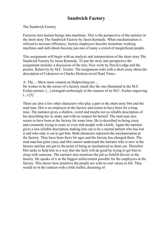 Sandwich Factory
The Sandwich Factory
Factories turn human beings into machines. This is the perspective of the narrator in
the short story The Sandwich Factory by Jason Kennedy. When mechanization is
utilized to increase efficiency, factory employees become monotone working
machines and individuals become just one of many a crowd of insignificant people.
This assignment will begin with an analysis and interpretation of the short story The
Sandwich Factory by Jason Kennedy. To put the story into perspective the
assignment includes a discussion of the text, Nice work by David Lodge and the
picture, Relativity by M.C. Escher. The assignment ends with a short essay about the
description of Coketown in Charles Dickens novel Hard Times .
A: The ... Show more content on Helpwriting.net ...
He wishes to be the owner of a factory much like the one illustrated in the M.C.
Escher picture. (...) arranged confusingly in the mannor of an M.C. Escher engraving
(...) [5]
There are also a few other characters who play a part in the short story Dot and the
mad man. Dot is an employee at the factory and seems to have been for a long
time. The narrator gives a shallow, weird and maybe not so reliable description of
her describing her as slutty and with no respect for herself. The mad man also
seems to have been at the factory for some time. He is described as being crazy
and constantly trying to scare or even stab people with a knife. Again the narrator
gives a less reliable description making him out to be a mental patient who has lost
it and who only is out to get him. Both characters represent the mechanization at
the factory. They have been there for ages and the factory has changed them. The
mad man has gone crazy and Dot cannot understand the narrator who is new in the
factory and has not got to the point of being as mechanized as them yet. Therefore
Dot seeks to help him in a way that she feels will do good by trying to get him to
sleep with someone. The narrator also mentions the job as forklift drivers at the
factory. He speaks of it as the biggest achievement possible for the employees at the
factory. This shows how primitive the people are with no real values in life. They
would sit in the canteen with a little leaflet, dreaming of
 