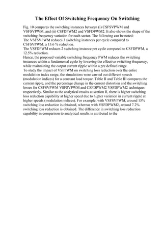 The Effect Of Switching Frequency On Switching
Fig. 10 compares the switching instances between (i) CSFSVPWM and
VSFSVPWM, and (ii) CSFDPWM2 and VSFDPWM2. It also shows the shape of the
switching frequency variation for each sector. The following can be noted:
The VSFSVPWM reduces 3 switching instances per cycle compared to
CSFSVPWM, a 13.6 % reduction.
The VSFDPWM reduces 2 switching instance per cycle compared to CSFDPWM, a
12.5% reduction.
Hence, the proposed variable switching frequency PWM reduces the switching
instances within a fundamental cycle by lowering the effective switching frequency,
while maintaining the output current ripple within a pre defined range.
To study the impact of VSFPWM on switching loss reduction over the entire
modulation index range, the simulations were carried out different speeds
(modulation indices) for a constant load torque. Table II and Table III compares the
current ripple, and the percentage change in the current distortion and the switching
losses for CSFSVPWM VSFSVPWM and CSFDPWM2 VSFDPWM2 techniques
respectively. Similar to the analytical results at section II, there is higher switching
loss reduction capability at higher speed due to higher variation in current ripple at
higher speeds (modulation indices). For example, with VSFSVPWM, around 15%
switching loss reduction is obtained, whereas with VSFDPWM2, around 7.2%
switching loss reduction is obtained. The difference in switching loss reduction
capability in comparison to analytical results is attributed to the
 