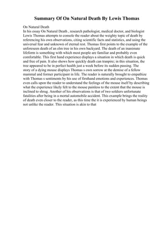 Summary Of On Natural Death By Lewis Thomas
On Natural Death
In his essay On Natural Death , research pathologist, medical doctor, and biologist
Lewis Thomas attempts to console the reader about the weighty topic of death by
referencing his own observations, citing scientific facts and statistics, and using the
universal fear and unknown of eternal rest. Thomas first points to the example of the
unforeseen death of an elm tree in his own backyard. The death of an inanimate
lifeform is something with which most people are familiar and probably even
comfortable. This first hand experience displays a situation in which death is quick
and free of pain. It also shows how quickly death can tranpire; in this situation, the
tree appeared to be in perfect health just a week before its sudden passing. The
story of a dying mouse displays Thomas s own sorrow at the demise of a fellow
mammal and former participant in life. The reader is naturally brought to empathize
with Thomas s sentiments by his use of firsthand emotions and experiences. Thomas
even calls upon the reader to understand the feelings of the mouse itself by describing
what the experience likely felt to the mouse painless to the extent that the mouse is
inclined to shrug. Another of his observations is that of two soldiers unfortunate
fatalities after being in a mortal automobile accident. This example brings the reality
of death even closer to the reader, as this time the it is experienced by human beings
not unlike the reader. This situation is akin to that
 