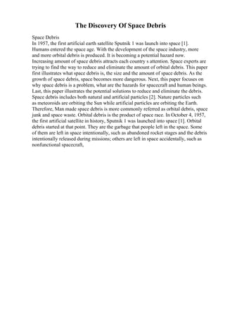 The Discovery Of Space Debris
Space Debris
In 1957, the first artificial earth satellite Sputnik 1 was launch into space [1].
Humans entered the space age. With the development of the space industry, more
and more orbital debris is produced. It is becoming a potential hazard now.
Increasing amount of space debris attracts each country s attention. Space experts are
trying to find the way to reduce and eliminate the amount of orbital debris. This paper
first illustrates what space debris is, the size and the amount of space debris. As the
growth of space debris, space becomes more dangerous. Next, this paper focuses on
why space debris is a problem, what are the hazards for spacecraft and human beings.
Last, this paper illustrates the potential solutions to reduce and eliminate the debris.
Space debris includes both natural and artificial particles [2]. Nature particles such
as meteoroids are orbiting the Sun while artificial particles are orbiting the Earth.
Therefore, Man made space debris is more commonly referred as orbital debris, space
junk and space waste. Orbital debris is the product of space race. In October 4, 1957,
the first artificial satellite in history, Sputnik 1 was launched into space [1]. Orbital
debris started at that point. They are the garbage that people left in the space. Some
of them are left in space intentionally, such as abandoned rocket stages and the debris
intentionally released during missions; others are left in space accidentally, such as
nonfunctional spacecraft,
 