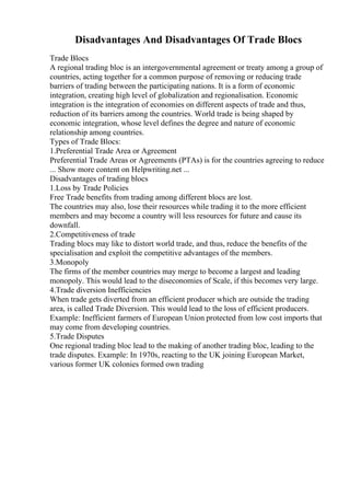 Disadvantages And Disadvantages Of Trade Blocs
Trade Blocs
A regional trading bloc is an intergovernmental agreement or treaty among a group of
countries, acting together for a common purpose of removing or reducing trade
barriers of trading between the participating nations. It is a form of economic
integration, creating high level of globalization and regionalisation. Economic
integration is the integration of economies on different aspects of trade and thus,
reduction of its barriers among the countries. World trade is being shaped by
economic integration, whose level defines the degree and nature of economic
relationship among countries.
Types of Trade Blocs:
1.Preferential Trade Area or Agreement
Preferential Trade Areas or Agreements (PTAs) is for the countries agreeing to reduce
... Show more content on Helpwriting.net ...
Disadvantages of trading blocs
1.Loss by Trade Policies
Free Trade benefits from trading among different blocs are lost.
The countries may also, lose their resources while trading it to the more efficient
members and may become a country will less resources for future and cause its
downfall.
2.Competitiveness of trade
Trading blocs may like to distort world trade, and thus, reduce the benefits of the
specialisation and exploit the competitive advantages of the members.
3.Monopoly
The firms of the member countries may merge to become a largest and leading
monopoly. This would lead to the diseconomies of Scale, if this becomes very large.
4.Trade diversion Inefficiencies
When trade gets diverted from an efficient producer which are outside the trading
area, is called Trade Diversion. This would lead to the loss of efficient producers.
Example: Inefficient farmers of European Union protected from low cost imports that
may come from developing countries.
5.Trade Disputes
One regional trading bloc lead to the making of another trading bloc, leading to the
trade disputes. Example: In 1970s, reacting to the UK joining European Market,
various former UK colonies formed own trading
 