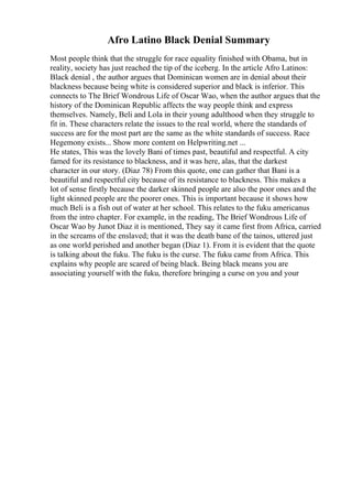 Afro Latino Black Denial Summary
Most people think that the struggle for race equality finished with Obama, but in
reality, society has just reached the tip of the iceberg. In the article Afro Latinos:
Black denial , the author argues that Dominican women are in denial about their
blackness because being white is considered superior and black is inferior. This
connects to The Brief Wondrous Life of Oscar Wao, when the author argues that the
history of the Dominican Republic affects the way people think and express
themselves. Namely, Beli and Lola in their young adulthood when they struggle to
fit in. These characters relate the issues to the real world, where the standards of
success are for the most part are the same as the white standards of success. Race
Hegemony exists... Show more content on Helpwriting.net ...
He states, This was the lovely Bani of times past, beautiful and respectful. A city
famed for its resistance to blackness, and it was here, alas, that the darkest
character in our story. (Diaz 78) From this quote, one can gather that Bani is a
beautiful and respectful city because of its resistance to blackness. This makes a
lot of sense firstly because the darker skinned people are also the poor ones and the
light skinned people are the poorer ones. This is important because it shows how
much Beli is a fish out of water at her school. This relates to the fuku americanus
from the intro chapter. For example, in the reading, The Brief Wondrous Life of
Oscar Wao by Junot Diaz it is mentioned, They say it came first from Africa, carried
in the screams of the enslaved; that it was the death bane of the tainos, uttered just
as one world perished and another began (Diaz 1). From it is evident that the quote
is talking about the fuku. The fuku is the curse. The fuku came from Africa. This
explains why people are scared of being black. Being black means you are
associating yourself with the fuku, therefore bringing a curse on you and your
 