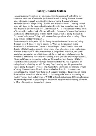 Eating Disorder Outline
General purpose: To inform my classmate. Specific purpose: I will inform my
classmate about one of the social justice topic which is eating disorder. Central
Idea: informative speech about the three type of eating disorder which are
Anorexia Nervosa, Binge Eating Disorder and Bulimia Nervosa. Then my second
point will focus on the causes of eating disorder, after that in my last main point I
will discuss its effects on our life. I. Introduction A. Tie to audience Food too much
of it, we suffer, and too lack of it, we will suffer. Because of it human has lost their
sanity and it s the main cause of most health issues, which is eating disorder. B.
Preview of main points Today I will answer these questions: what is eating... Show
more content on Helpwriting.net ...
Transition to the main point 2 (After listing the definition and the type of eating
disorder, we will discover now it causes) B. What are the causes of eating
disorders? 1. Environmental Causes a. According to Doctor Thomas Insel and
director of NIMH, eating disorder occurs most often when there is an emphasis on
thinness, especially if it s linked to success. b. Magazines, television, and other
media have created an unrealistic image of the perfect, successful person, so the
pressure to be thin can lead to intense dieting, which can turn into eating disorder 2.
Biological Causes a. According to Doctor Thomas Insel and director of NIMH,
scientist and researchers have always been interested in the role of genetics on
eating disorders but they are still far away from knowing specific geneses that
causes eating disorder b. (even if) The studies have shown that the immune system
of eating disorder elevated levels of autoantibodies that affect hormones that
regulate appetite control. Also there is a 5 6 greater chance of developing an eating
disorder if an immediate relative has it. 3. Psychological Causes a. According to
Doctor Thomas Insel and director of NIMH, although patients are different, clinicians
have noticed patterns in psychological issues with people who have eating disorders.
b. Most of the patients showed self esteem
 