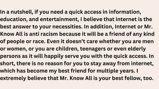 In a nutshell, if you need a quick access in information,
education, and entertainment, I believe that internet is the
best answer to your necessities. In addition, Internet or Mr.
Know All is anti racism because it will be a friend of any kind
of people or race. Even it doesn’t care whether you are men
or women, or you are children, teenagers or even elderly
persons as it will happily serve you with the quick access. In
short, there is no reason for you to stay away from internet,
which has become my best friend for multiple years. I
extremely believe that Mr. Know All is your best fellow, too.
 