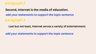 paragraph 2
Second, internet is the media of education.
add your statements to support the topic sentence
paragraph 3
Last but not least, internet serves a variety of entertainment.
add your statements to support the topic sentence
 