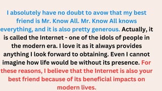 I absolutely have no doubt to avow that my best
friend is Mr. Know All. Mr. Know All knows
everything, and it is also pretty generous. Actually, it
is called the Internet - one of the idols of people in
the modern era. I love it as it always provides
anything I look forward to obtaining. Even I cannot
imagine how life would be without its presence. For
these reasons, I believe that the Internet is also your
best friend because of its beneficial impacts on
modern lives.
 