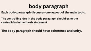 body paragraph
Each body paragraph discusses one aspect of the main topic.
The controlling idea in the body paragraph should echo the
central idea in the thesis statement.
The body paragraph should have coherence and unity.
 