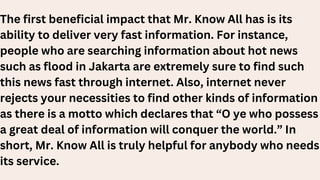 The first beneficial impact that Mr. Know All has is its
ability to deliver very fast information. For instance,
people who are searching information about hot news
such as flood in Jakarta are extremely sure to find such
this news fast through internet. Also, internet never
rejects your necessities to find other kinds of information
as there is a motto which declares that “O ye who possess
a great deal of information will conquer the world.” In
short, Mr. Know All is truly helpful for anybody who needs
its service.
 