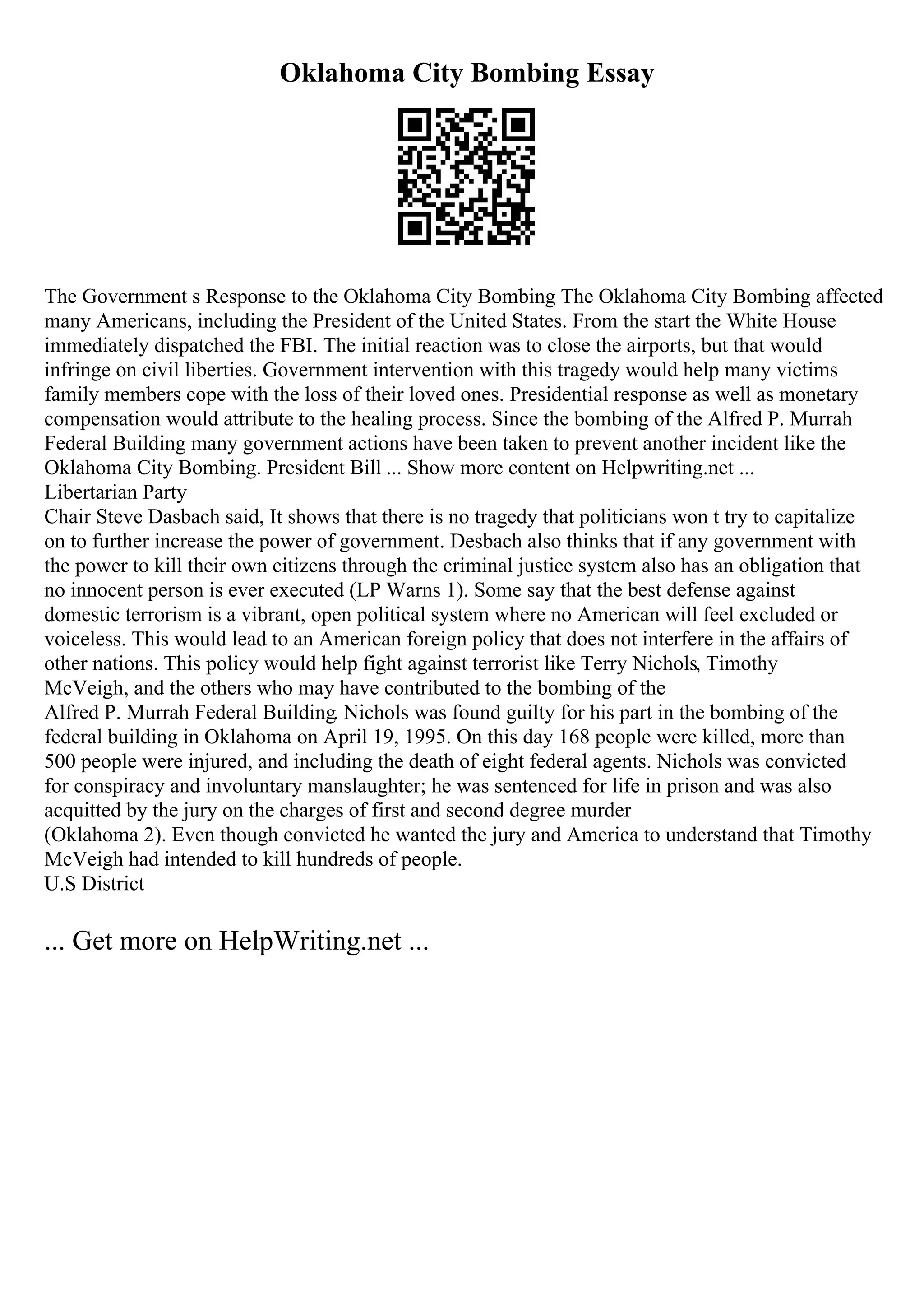 Oklahoma City Bombing Essay
The Government s Response to the Oklahoma City Bombing The Oklahoma City Bombing affected
many Americans, including the President of the United States. From the start the White House
immediately dispatched the FBI. The initial reaction was to close the airports, but that would
infringe on civil liberties. Government intervention with this tragedy would help many victims
family members cope with the loss of their loved ones. Presidential response as well as monetary
compensation would attribute to the healing process. Since the bombing of the Alfred P. Murrah
Federal Building many government actions have been taken to prevent another incident like the
Oklahoma City Bombing. President Bill ... Show more content on Helpwriting.net ...
Libertarian Party
Chair Steve Dasbach said, It shows that there is no tragedy that politicians won t try to capitalize
on to further increase the power of government. Desbach also thinks that if any government with
the power to kill their own citizens through the criminal justice system also has an obligation that
no innocent person is ever executed (LP Warns 1). Some say that the best defense against
domestic terrorism is a vibrant, open political system where no American will feel excluded or
voiceless. This would lead to an American foreign policy that does not interfere in the affairs of
other nations. This policy would help fight against terrorist like Terry Nichols, Timothy
McVeigh, and the others who may have contributed to the bombing of the
Alfred P. Murrah Federal Building. Nichols was found guilty for his part in the bombing of the
federal building in Oklahoma on April 19, 1995. On this day 168 people were killed, more than
500 people were injured, and including the death of eight federal agents. Nichols was convicted
for conspiracy and involuntary manslaughter; he was sentenced for life in prison and was also
acquitted by the jury on the charges of first and second degree murder
(Oklahoma 2). Even though convicted he wanted the jury and America to understand that Timothy
McVeigh had intended to kill hundreds of people.
U.S District
... Get more on HelpWriting.net ...
 