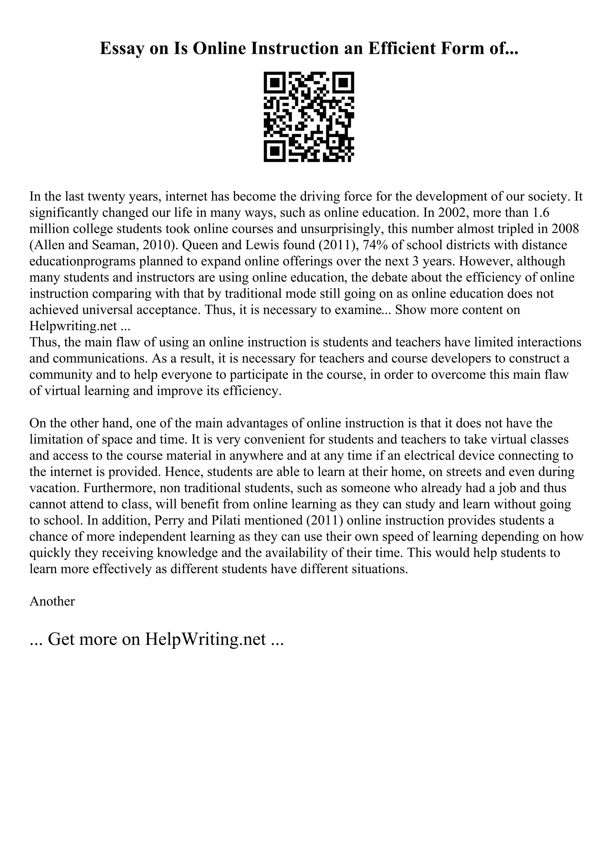 Essay on Is Online Instruction an Efficient Form of...
In the last twenty years, internet has become the driving force for the development of our society. It
significantly changed our life in many ways, such as online education. In 2002, more than 1.6
million college students took online courses and unsurprisingly, this number almost tripled in 2008
(Allen and Seaman, 2010). Queen and Lewis found (2011), 74% of school districts with distance
educationprograms planned to expand online offerings over the next 3 years. However, although
many students and instructors are using online education, the debate about the efficiency of online
instruction comparing with that by traditional mode still going on as online education does not
achieved universal acceptance. Thus, it is necessary to examine... Show more content on
Helpwriting.net ...
Thus, the main flaw of using an online instruction is students and teachers have limited interactions
and communications. As a result, it is necessary for teachers and course developers to construct a
community and to help everyone to participate in the course, in order to overcome this main flaw
of virtual learning and improve its efficiency.
On the other hand, one of the main advantages of online instruction is that it does not have the
limitation of space and time. It is very convenient for students and teachers to take virtual classes
and access to the course material in anywhere and at any time if an electrical device connecting to
the internet is provided. Hence, students are able to learn at their home, on streets and even during
vacation. Furthermore, non traditional students, such as someone who already had a job and thus
cannot attend to class, will benefit from online learning as they can study and learn without going
to school. In addition, Perry and Pilati mentioned (2011) online instruction provides students a
chance of more independent learning as they can use their own speed of learning depending on how
quickly they receiving knowledge and the availability of their time. This would help students to
learn more effectively as different students have different situations.
Another
... Get more on HelpWriting.net ...
 
