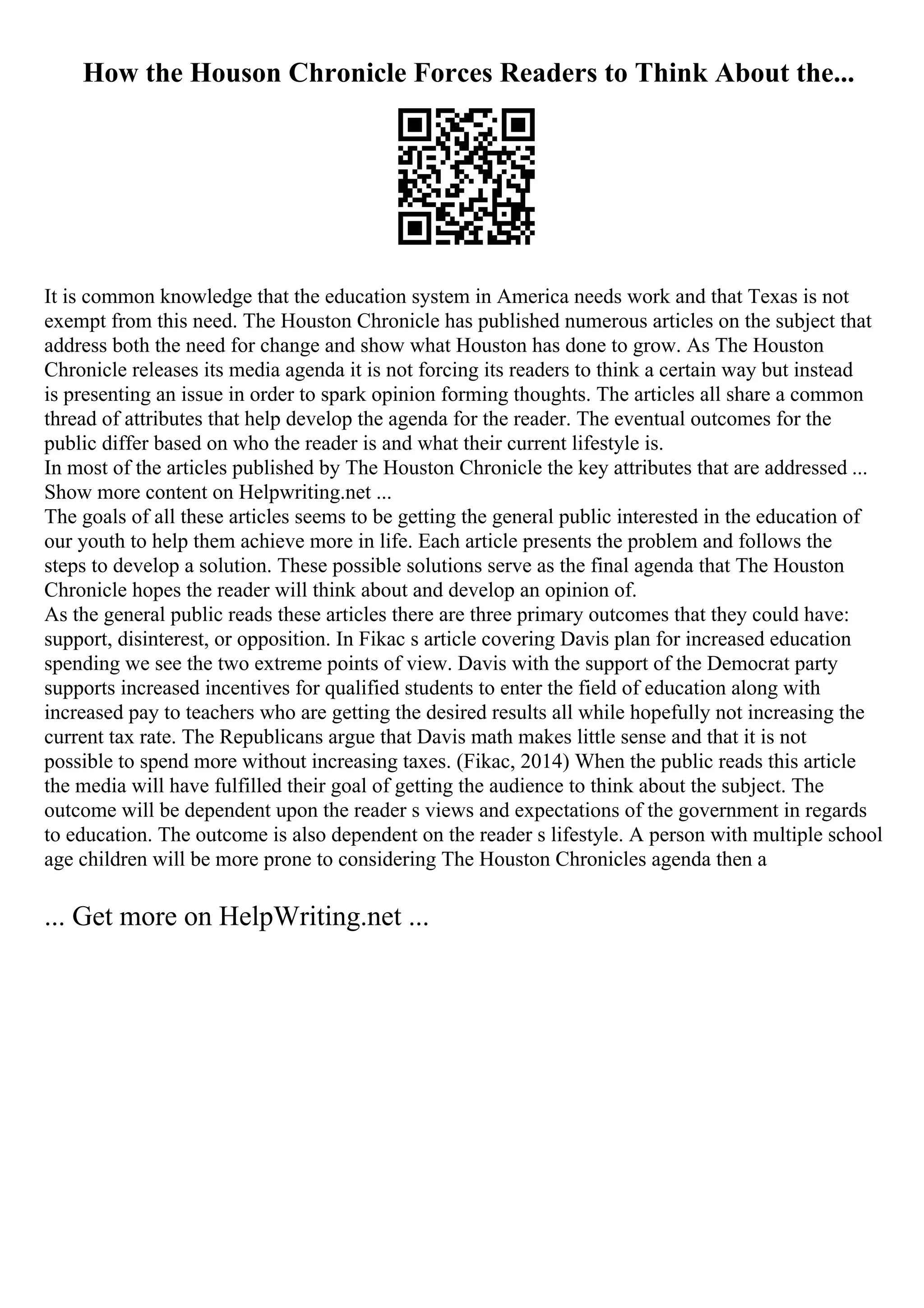 How the Houson Chronicle Forces Readers to Think About the...
It is common knowledge that the education system in America needs work and that Texas is not
exempt from this need. The Houston Chronicle has published numerous articles on the subject that
address both the need for change and show what Houston has done to grow. As The Houston
Chronicle releases its media agenda it is not forcing its readers to think a certain way but instead
is presenting an issue in order to spark opinion forming thoughts. The articles all share a common
thread of attributes that help develop the agenda for the reader. The eventual outcomes for the
public differ based on who the reader is and what their current lifestyle is.
In most of the articles published by The Houston Chronicle the key attributes that are addressed ...
Show more content on Helpwriting.net ...
The goals of all these articles seems to be getting the general public interested in the education of
our youth to help them achieve more in life. Each article presents the problem and follows the
steps to develop a solution. These possible solutions serve as the final agenda that The Houston
Chronicle hopes the reader will think about and develop an opinion of.
As the general public reads these articles there are three primary outcomes that they could have:
support, disinterest, or opposition. In Fikac s article covering Davis plan for increased education
spending we see the two extreme points of view. Davis with the support of the Democrat party
supports increased incentives for qualified students to enter the field of education along with
increased pay to teachers who are getting the desired results all while hopefully not increasing the
current tax rate. The Republicans argue that Davis math makes little sense and that it is not
possible to spend more without increasing taxes. (Fikac, 2014) When the public reads this article
the media will have fulfilled their goal of getting the audience to think about the subject. The
outcome will be dependent upon the reader s views and expectations of the government in regards
to education. The outcome is also dependent on the reader s lifestyle. A person with multiple school
age children will be more prone to considering The Houston Chronicles agenda then a
... Get more on HelpWriting.net ...
 