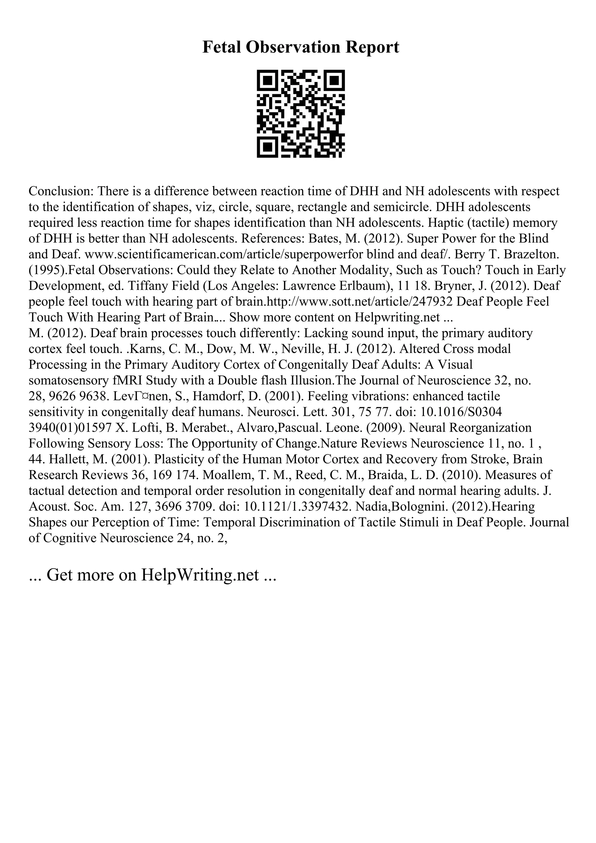 Fetal Observation Report
Conclusion: There is a difference between reaction time of DHH and NH adolescents with respect
to the identification of shapes, viz, circle, square, rectangle and semicircle. DHH adolescents
required less reaction time for shapes identification than NH adolescents. Haptic (tactile) memory
of DHH is better than NH adolescents. References: Bates, M. (2012). Super Power for the Blind
and Deaf. www.scientificamerican.com/article/superpowerfor blind and deaf/. Berry T. Brazelton.
(1995).Fetal Observations: Could they Relate to Another Modality, Such as Touch? Touch in Early
Development, ed. Tiffany Field (Los Angeles: Lawrence Erlbaum), 11 18. Bryner, J. (2012). Deaf
people feel touch with hearing part of brain.http://www.sott.net/article/247932 Deaf People Feel
Touch With Hearing Part of Brain.... Show more content on Helpwriting.net ...
M. (2012). Deaf brain processes touch differently: Lacking sound input, the primary auditory
cortex feel touch. .Karns, C. M., Dow, M. W., Neville, H. J. (2012). Altered Cross modal
Processing in the Primary Auditory Cortex of Congenitally Deaf Adults: A Visual
somatosensory fMRI Study with a Double flash Illusion.The Journal of Neuroscience 32, no.
28, 9626 9638. LevГ¤nen, S., Hamdorf, D. (2001). Feeling vibrations: enhanced tactile
sensitivity in congenitally deaf humans. Neurosci. Lett. 301, 75 77. doi: 10.1016/S0304
3940(01)01597 X. Lofti, B. Merabet., Alvaro,Pascual. Leone. (2009). Neural Reorganization
Following Sensory Loss: The Opportunity of Change.Nature Reviews Neuroscience 11, no. 1 ,
44. Hallett, M. (2001). Plasticity of the Human Motor Cortex and Recovery from Stroke, Brain
Research Reviews 36, 169 174. Moallem, T. M., Reed, C. M., Braida, L. D. (2010). Measures of
tactual detection and temporal order resolution in congenitally deaf and normal hearing adults. J.
Acoust. Soc. Am. 127, 3696 3709. doi: 10.1121/1.3397432. Nadia,Bolognini. (2012).Hearing
Shapes our Perception of Time: Temporal Discrimination of Tactile Stimuli in Deaf People. Journal
of Cognitive Neuroscience 24, no. 2,
... Get more on HelpWriting.net ...
 